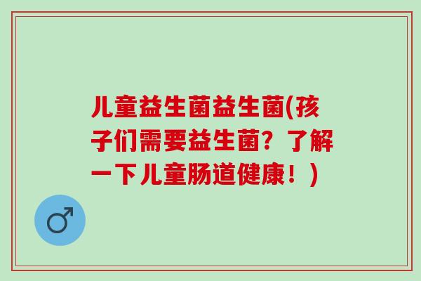 儿童益生菌益生菌(孩子们需要益生菌？了解一下儿童肠道健康！)
