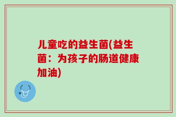 儿童吃的益生菌(益生菌：为孩子的肠道健康加油)