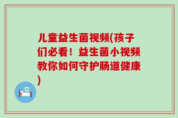 儿童益生菌视频(孩子们必看！益生菌小视频教你如何守护肠道健康)