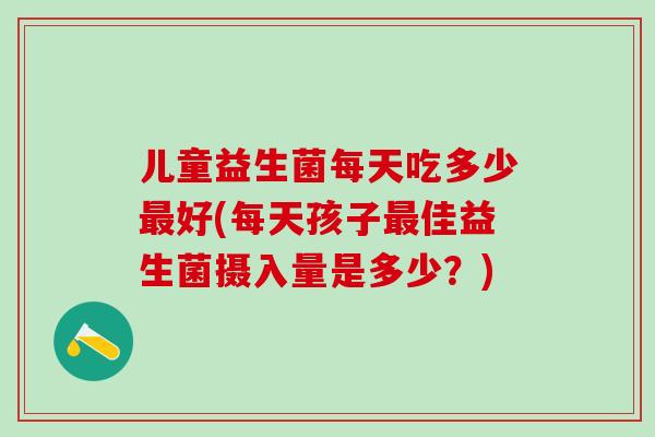 儿童益生菌每天吃多少最好(每天孩子最佳益生菌摄入量是多少？)