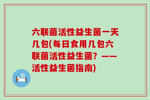 六联菌活性益生菌一天几包(每日食用几包六联菌活性益生菌？——活性益生菌指南)