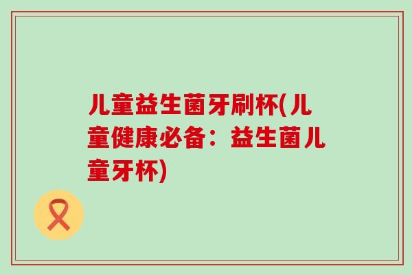 儿童益生菌牙刷杯(儿童健康必备：益生菌儿童牙杯)