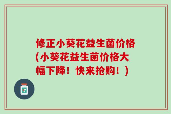修正小葵花益生菌价格(小葵花益生菌价格大幅下降！快来抢购！)