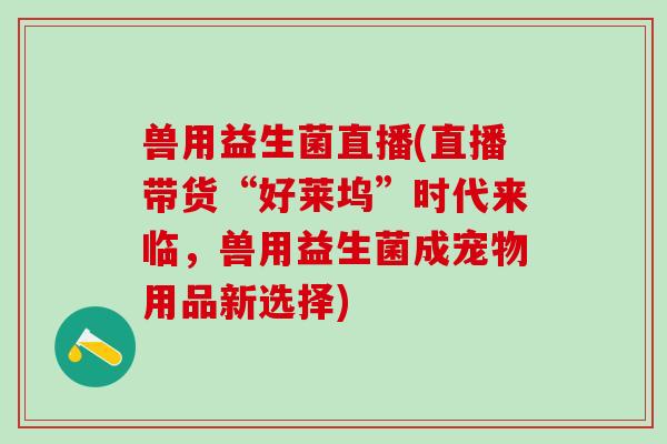 兽用益生菌直播(直播带货“好莱坞”时代来临，兽用益生菌成宠物用品新选择)