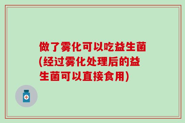 做了雾化可以吃益生菌(经过雾化处理后的益生菌可以直接食用)