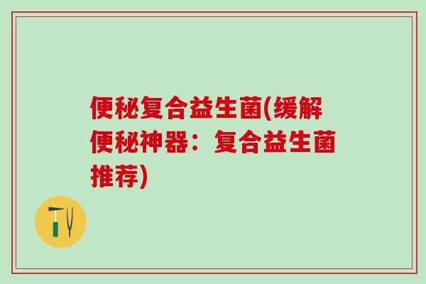 便秘复合益生菌(缓解便秘神器：复合益生菌推荐)