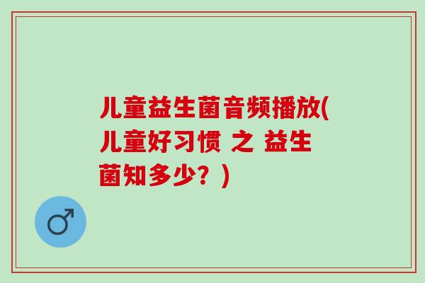 儿童益生菌音频播放(儿童好习惯 之 益生菌知多少？)