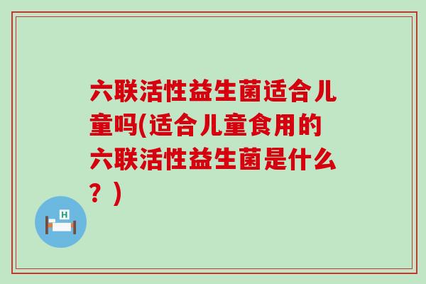 六联活性益生菌适合儿童吗(适合儿童食用的六联活性益生菌是什么？)