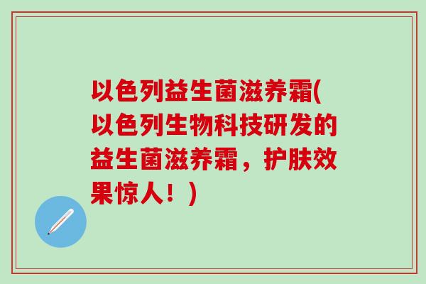 以色列益生菌滋养霜(以色列生物科技研发的益生菌滋养霜，护肤效果惊人！)