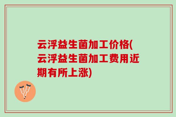云浮益生菌加工价格(云浮益生菌加工费用近期有所上涨)