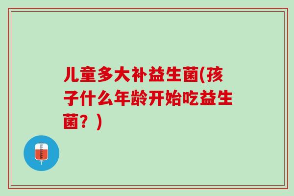 儿童多大补益生菌(孩子什么年龄开始吃益生菌？)