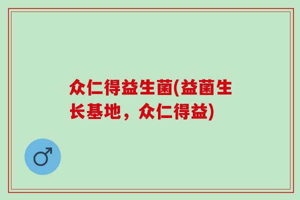 众仁得益生菌(益菌生长基地,众仁得益) 众仁得益生菌(益菌生长基地,众仁得益)
