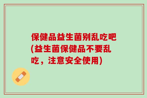 保健品益生菌别乱吃吧(益生菌保健品不要乱吃，注意安全使用)