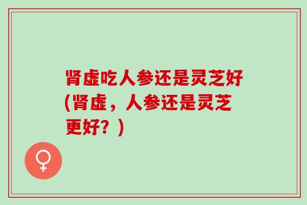 肾虚吃人参还是灵芝好(肾虚，人参还是灵芝更好？)