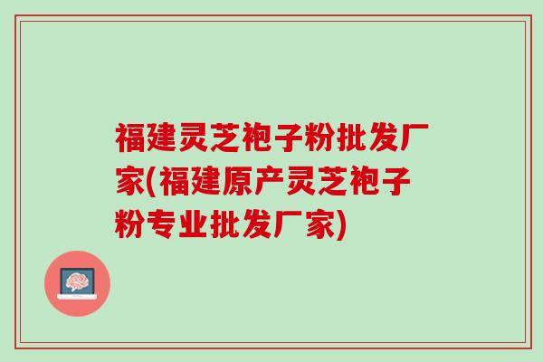 福建灵芝袍子粉批发厂家(福建原产灵芝袍子粉专业批发厂家)