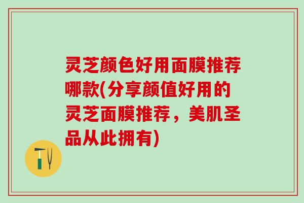 灵芝颜色好用面膜推荐哪款(分享颜值好用的灵芝面膜推荐，美肌圣品从此拥有)