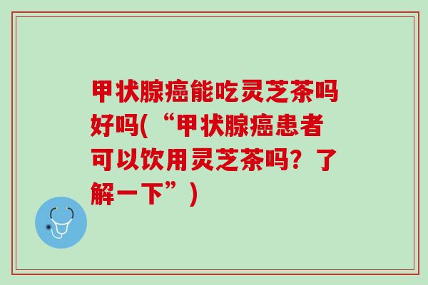 甲状腺癌能吃灵芝茶吗好吗(“甲状腺癌患者可以饮用灵芝茶吗？了解一下”)