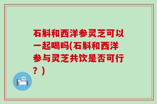 石斛和西洋参灵芝可以一起喝吗(石斛和西洋参与灵芝共饮是否可行？)