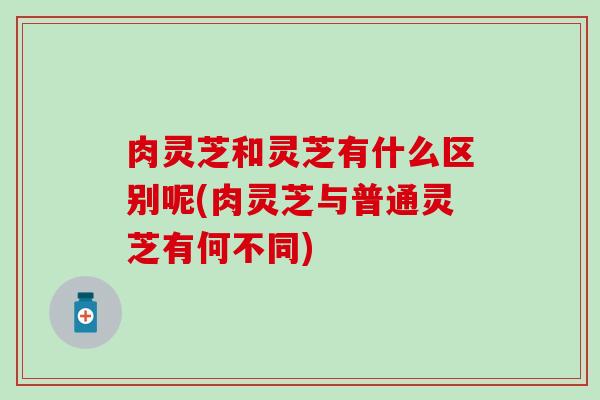 肉灵芝和灵芝有什么区别呢(肉灵芝与普通灵芝有何不同)