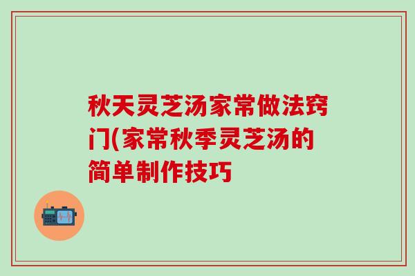 秋天灵芝汤家常做法窍门(家常秋季灵芝汤的简单制作技巧