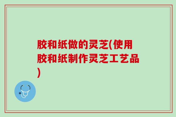 胶和纸做的灵芝(使用胶和纸制作灵芝工艺品)
