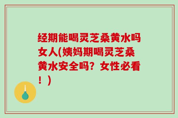 经期能喝灵芝桑黄水吗女人(姨妈期喝灵芝桑黄水安全吗？女性必看！)