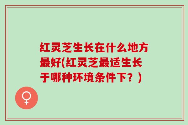 红灵芝生长在什么地方最好(红灵芝最适生长于哪种环境条件下？)