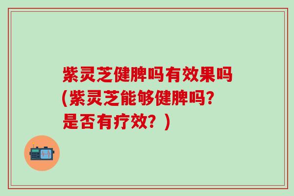 紫灵芝健脾吗有效果吗(紫灵芝能够健脾吗？是否有疗效？)