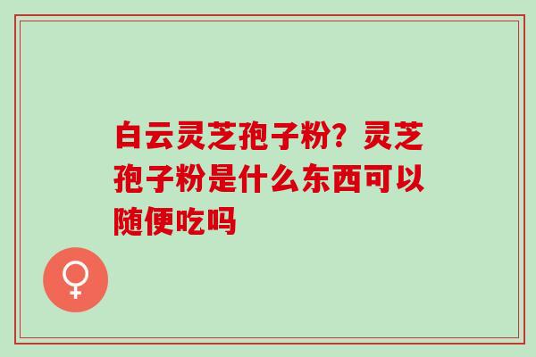 白云灵芝孢子粉？灵芝孢子粉是什么东西可以随便吃吗