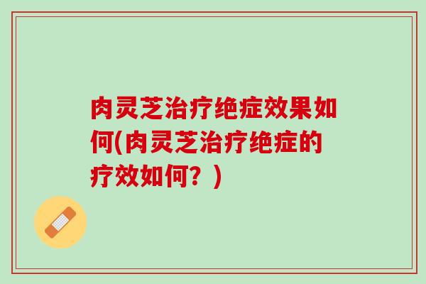 肉灵芝治疗绝症效果如何(肉灵芝治疗绝症的疗效如何？)