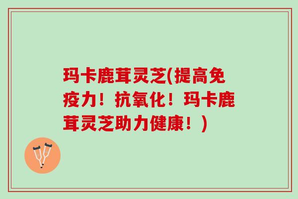 玛卡鹿茸灵芝(提高免疫力！抗氧化！玛卡鹿茸灵芝助力健康！)