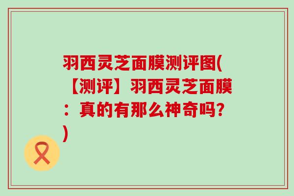 羽西灵芝面膜测评图(【测评】羽西灵芝面膜：真的有那么神奇吗？)