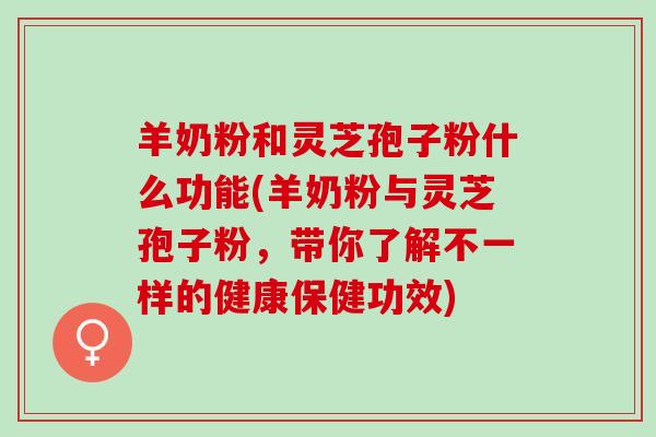 羊奶粉和灵芝孢子粉什么功能(羊奶粉与灵芝孢子粉，带你了解不一样的健康保健功效)