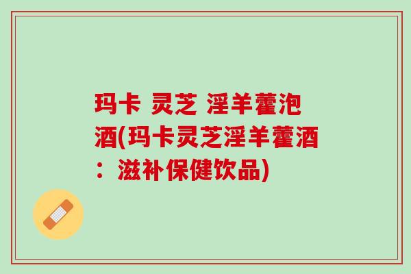 玛卡 灵芝 淫羊藿泡酒(玛卡灵芝淫羊藿酒：滋补保健饮品)