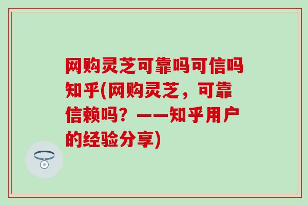 网购灵芝可靠吗可信吗知乎(网购灵芝，可靠信赖吗？——知乎用户的经验分享)