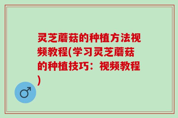 灵芝蘑菇的种植方法视频教程(学习灵芝蘑菇的种植技巧：视频教程)