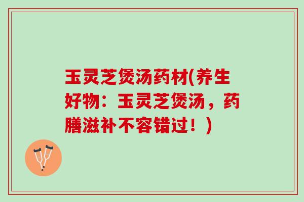 玉灵芝煲汤药材(养生好物：玉灵芝煲汤，药膳滋补不容错过！)