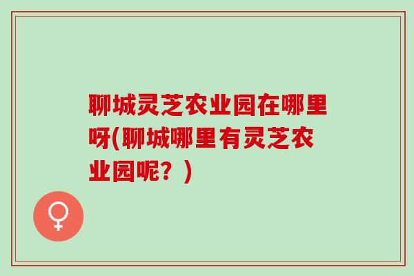 聊城灵芝农业园在哪里呀(聊城哪里有灵芝农业园呢？)