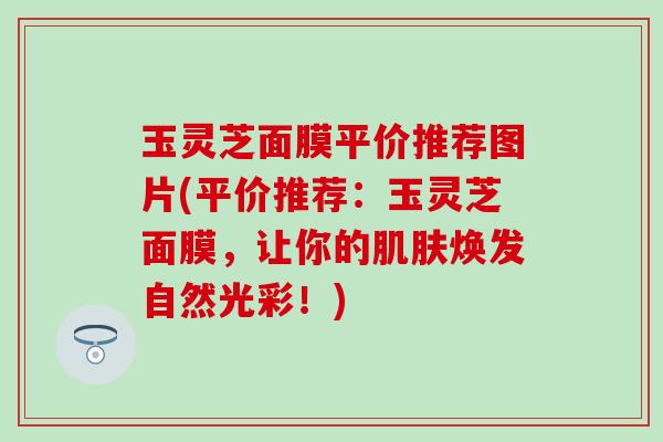 玉灵芝面膜平价推荐图片(平价推荐：玉灵芝面膜，让你的肌肤焕发自然光彩！)