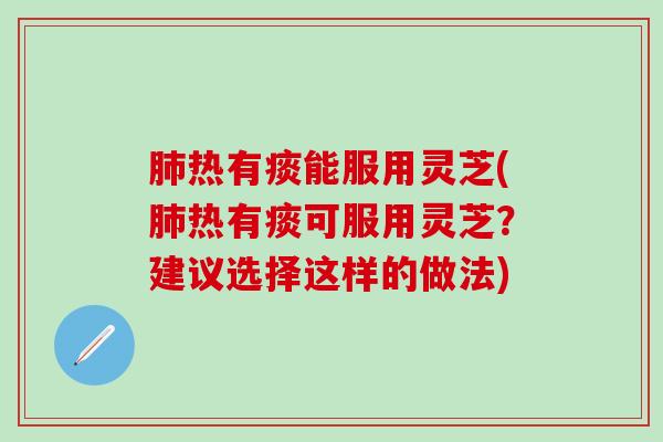 肺热有痰能服用灵芝(肺热有痰可服用灵芝？建议选择这样的做法)