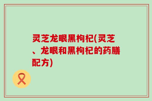 灵芝龙眼黑枸杞(灵芝、龙眼和黑枸杞的药膳配方)