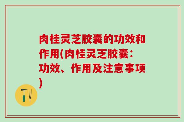 肉桂灵芝胶囊的功效和作用(肉桂灵芝胶囊：功效、作用及注意事项)