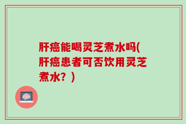 肝癌能喝灵芝煮水吗(肝癌患者可否饮用灵芝煮水？)