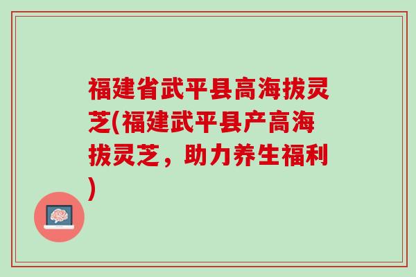 福建省武平县高海拔灵芝(福建武平县产高海拔灵芝，助力养生福利)