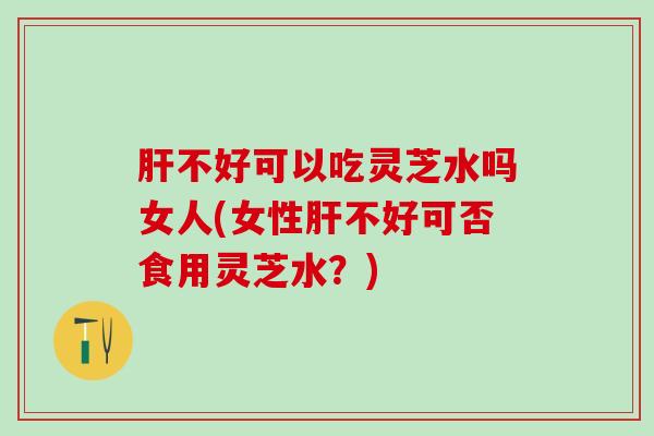 不好可以吃灵芝水吗女人(女性不好可否食用灵芝水?) 不好可以吃灵芝水吗女人(女性不好可否食用灵芝水?)