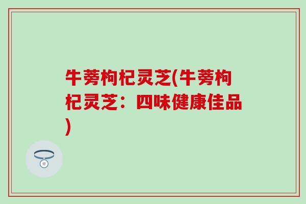 牛蒡枸杞灵芝(牛蒡枸杞灵芝：四味健康佳品)