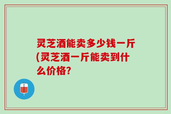 灵芝酒能卖多少钱一斤(灵芝酒一斤能卖到什么价格？