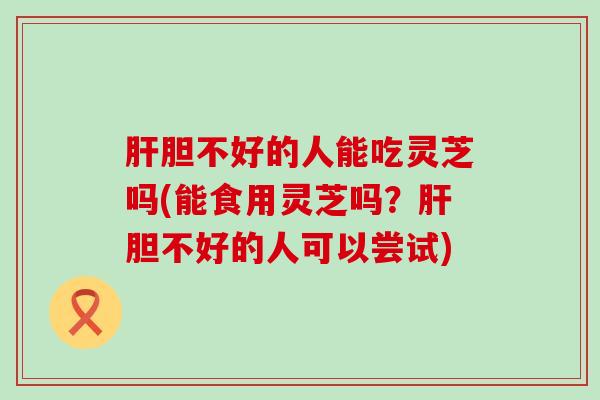 肝胆不好的人能吃灵芝吗(能食用灵芝吗？肝胆不好的人可以尝试)