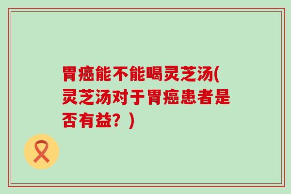 胃癌能不能喝灵芝汤(灵芝汤对于胃癌患者是否有益？)