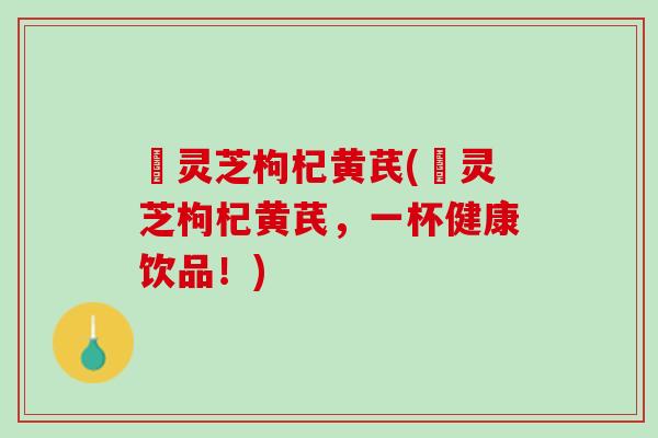 焄灵芝枸杞黄芪(焄灵芝枸杞黄芪，一杯健康饮品！)